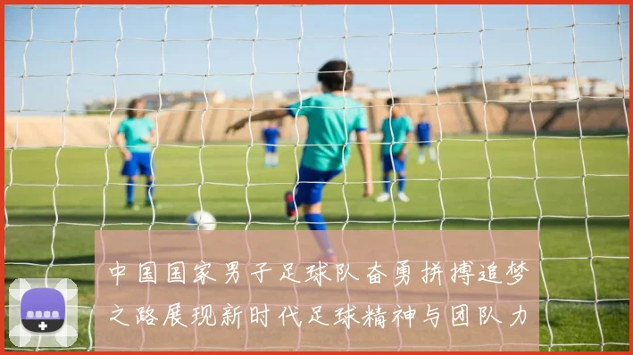 中国国家男子足球队奋勇拼搏追梦之路展现新时代足球精神与团队力量