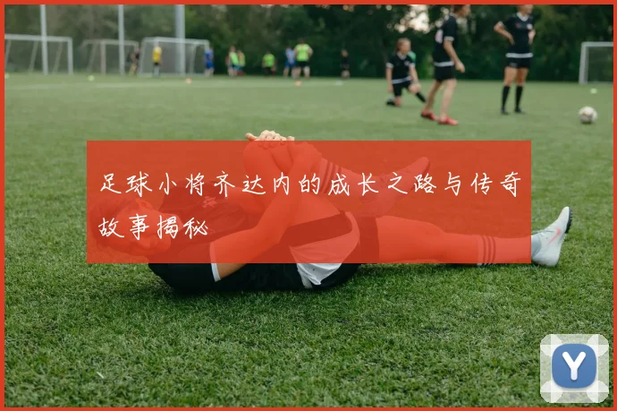 足球小将齐达内的成长之路与传奇故事揭秘