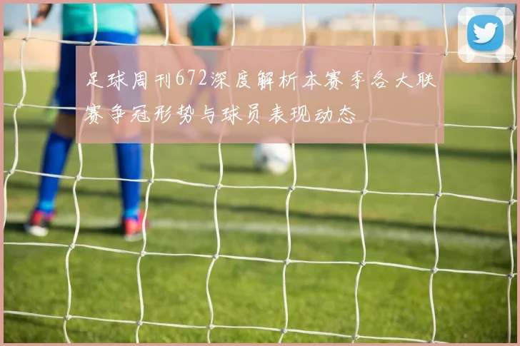 足球周刊672深度解析本赛季各大联赛争冠形势与球员表现动态