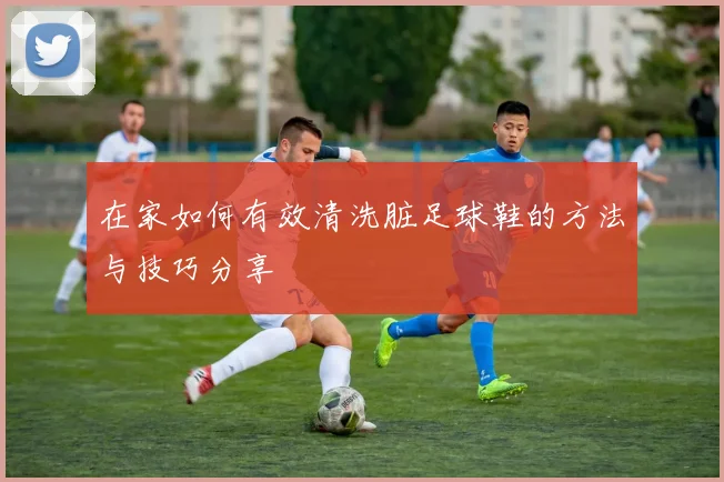 在家如何有效清洗脏足球鞋的方法与技巧分享