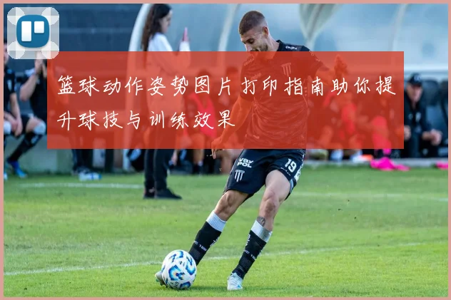 篮球动作姿势图片打印指南助你提升球技与训练效果