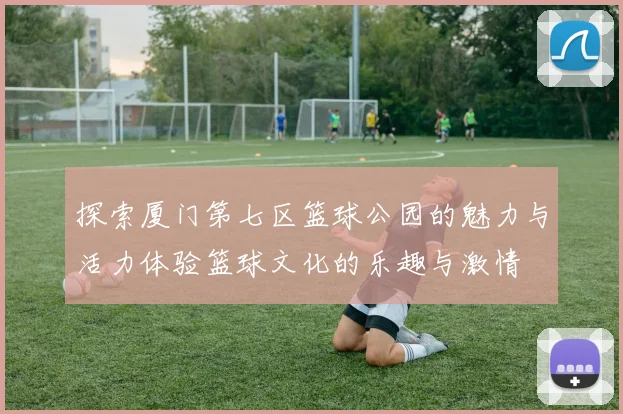 探索厦门第七区篮球公园的魅力与活力体验篮球文化的乐趣与激情