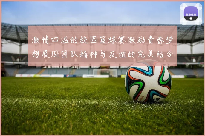 激情四溢的校园篮球赛激励青春梦想展现团队精神与友谊的完美结合