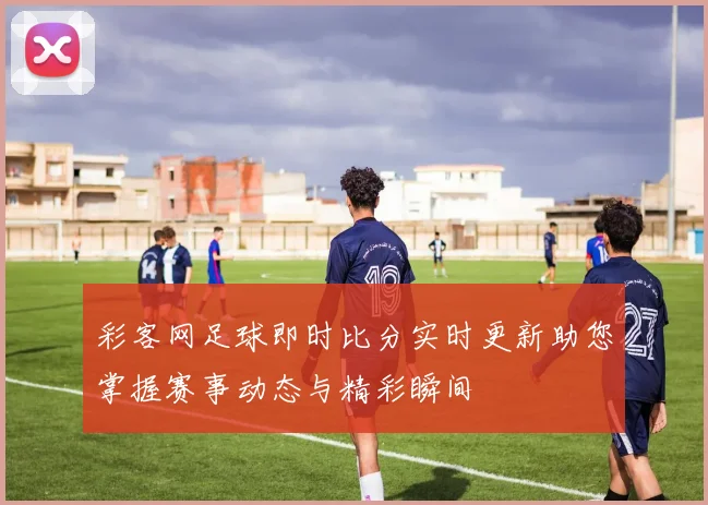 彩客网足球即时比分实时更新助您掌握赛事动态与精彩瞬间