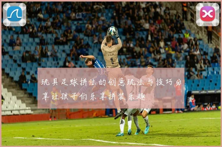 玩具足球拼法的创意玩法与技巧分享让孩子们乐享拼装乐趣