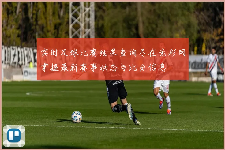 实时足球比赛结果查询尽在竞彩网掌握最新赛事动态与比分信息