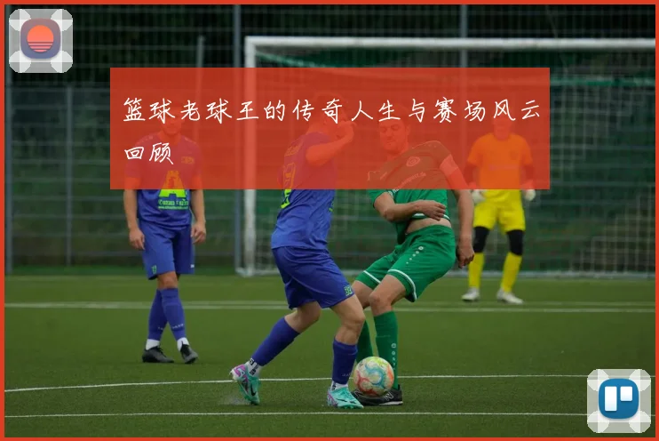 篮球老球王的传奇人生与赛场风云回顾